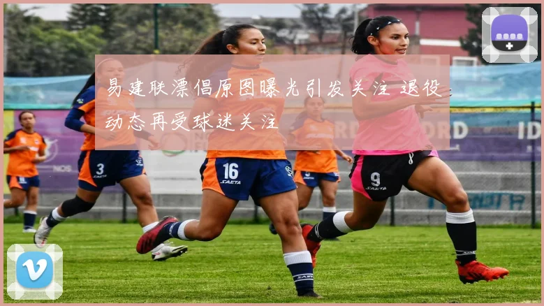 易建联漂倡原图曝光引发关注 退役动态再受球迷关注