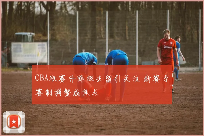 CBA联赛升降级去留引关注 新赛季赛制调整成焦点