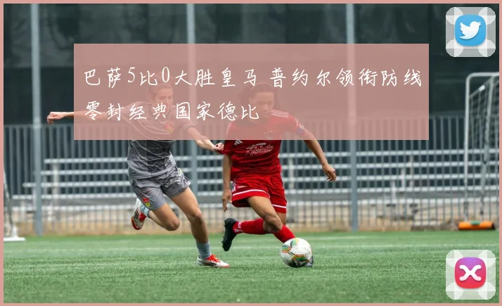 巴萨5比0大胜皇马 普约尔领衔防线零封经典国家德比