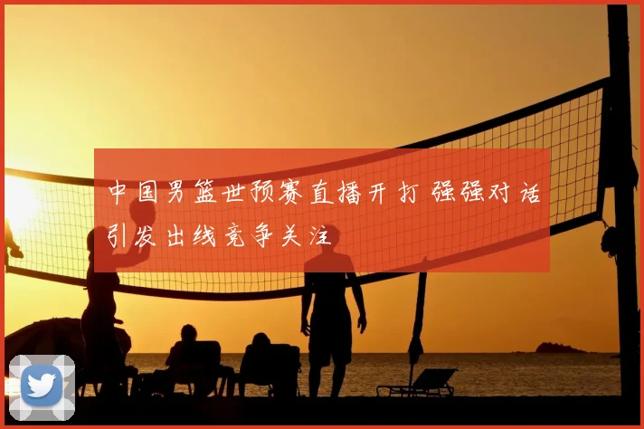 中国男篮世预赛直播开打 强强对话引发出线竞争关注
