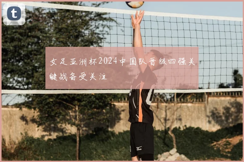 女足亚洲杯2024中国队晋级四强关键战备受关注