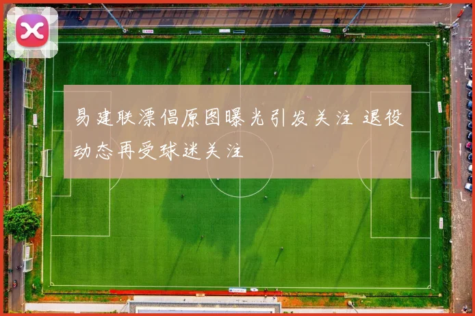 易建联漂倡原图曝光引发关注 退役动态再受球迷关注