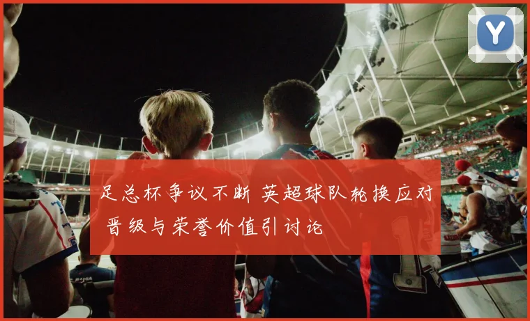 足总杯争议不断 英超球队轮换应对 晋级与荣誉价值引讨论