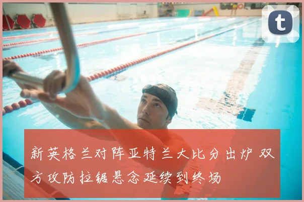 新英格兰对阵亚特兰大比分出炉 双方攻防拉锯悬念延续到终场