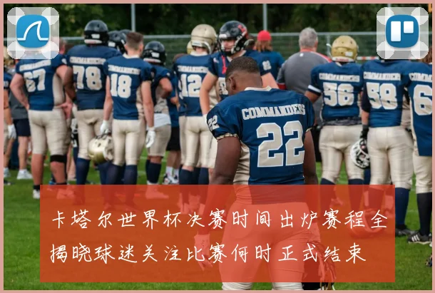 卡塔尔世界杯决赛时间出炉赛程全揭晓球迷关注比赛何时正式结束