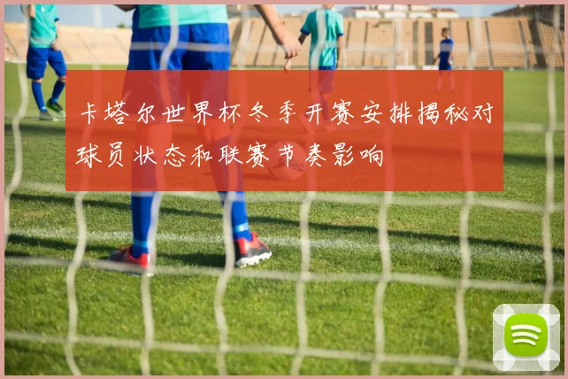 卡塔尔世界杯冬季开赛安排揭秘对球员状态和联赛节奏影响