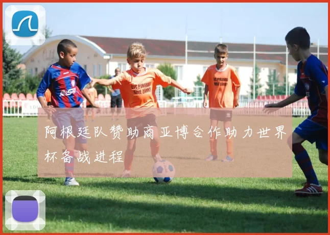 阿根廷队赞助商亚博合作助力世界杯备战进程