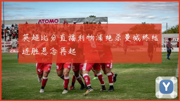英超比分直播利物浦绝杀曼城终结连胜悬念再起