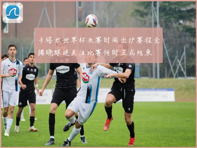 卡塔尔世界杯决赛时间出炉赛程全揭晓球迷关注比赛何时正式结束