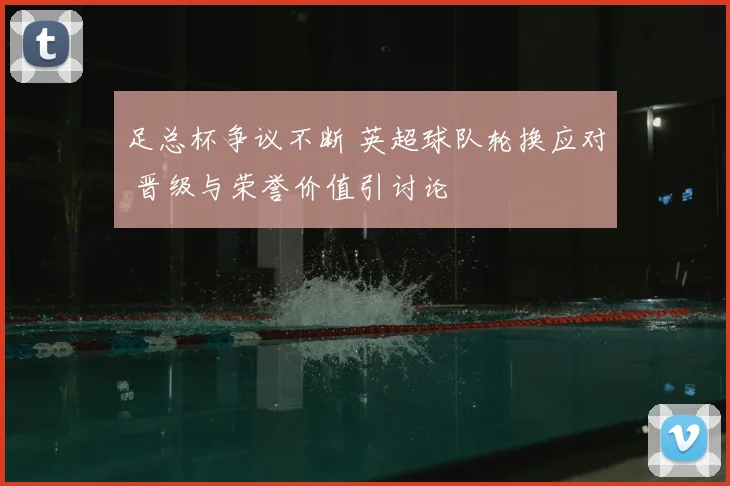 足总杯争议不断 英超球队轮换应对 晋级与荣誉价值引讨论