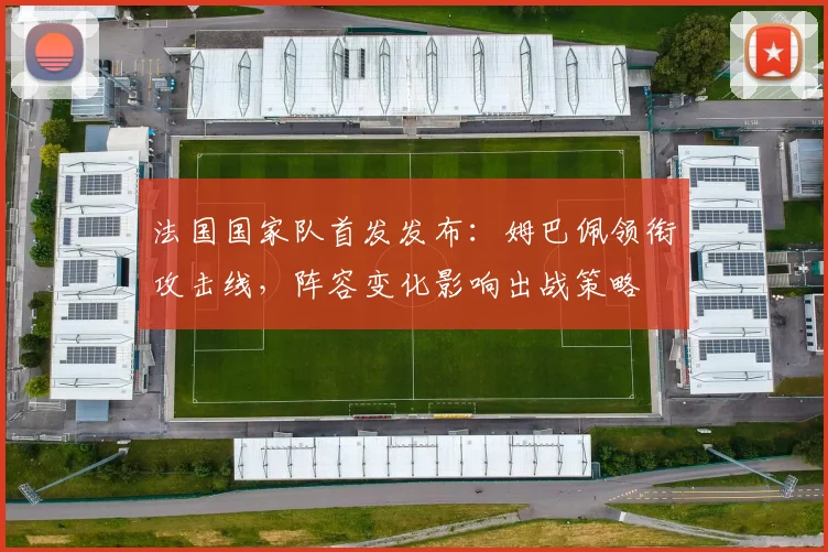 法国国家队首发发布:姆巴佩领衔攻击线,阵容变化影响出战策略