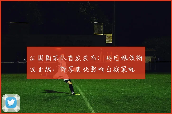 法国国家队首发发布:姆巴佩领衔攻击线,阵容变化影响出战策略
