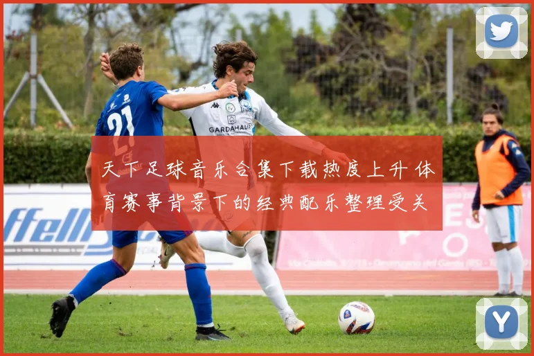 天下足球音乐合集下载热度上升 体育赛事背景下的经典配乐整理受关注