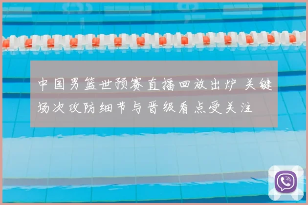 中国男篮世预赛直播回放出炉 关键场次攻防细节与晋级看点受关注