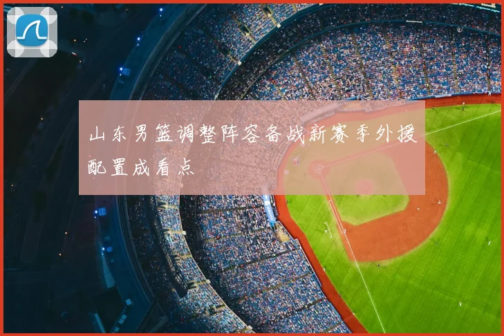 山东男篮调整阵容备战新赛季外援配置成看点