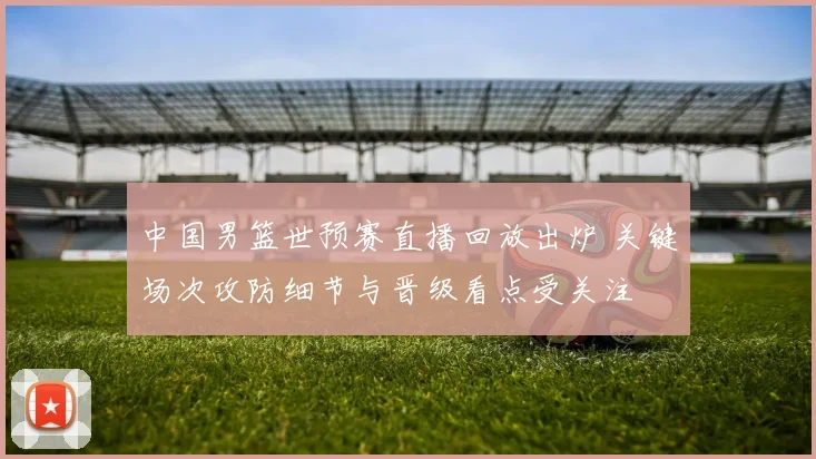 中国男篮世预赛直播回放出炉 关键场次攻防细节与晋级看点受关注