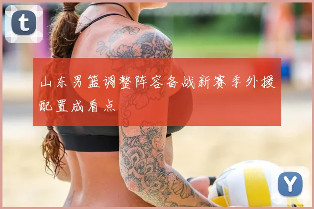 山东男篮调整阵容备战新赛季外援配置成看点