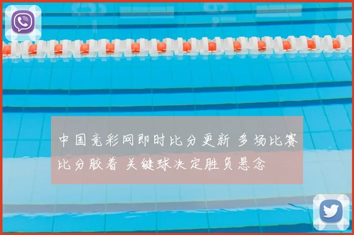 中国竞彩网即时比分更新 多场比赛比分胶着 关键球决定胜负悬念