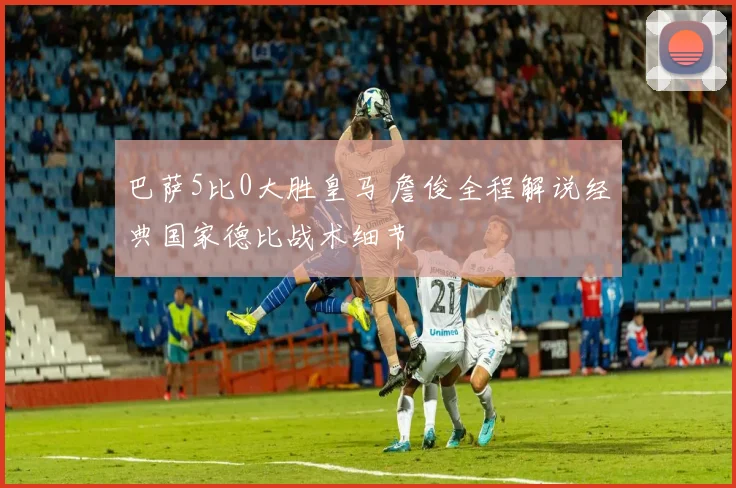 巴萨5比0大胜皇马 詹俊全程解说经典国家德比战术细节