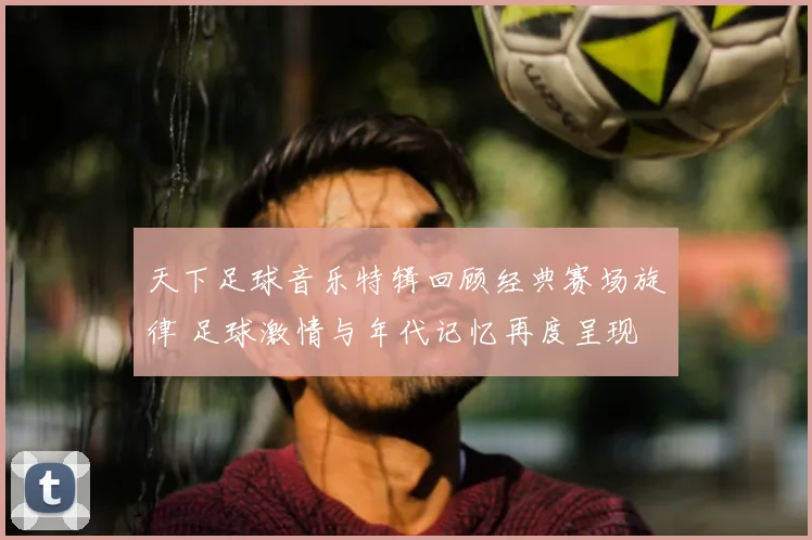 天下足球音乐特辑回顾经典赛场旋律 足球激情与年代记忆再度呈现