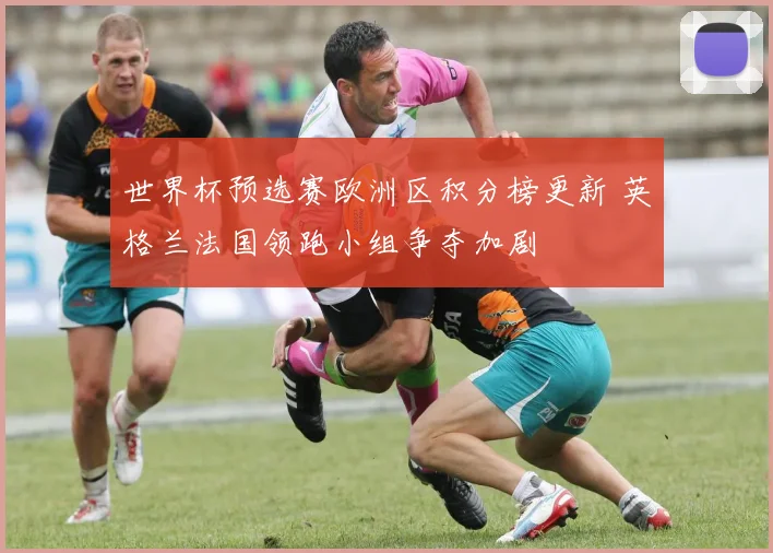 世界杯预选赛欧洲区积分榜更新 英格兰法国领跑小组争夺加剧