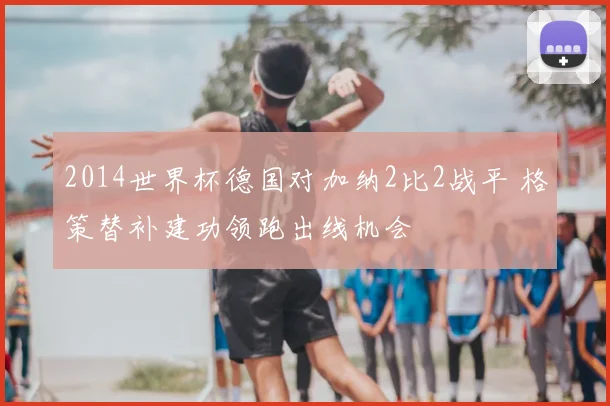 2014世界杯德国对加纳2比2战平 格策替补建功领跑出线机会