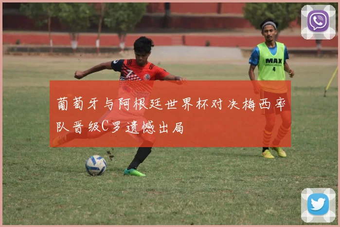 葡萄牙与阿根廷世界杯对决梅西率队晋级C罗遗憾出局