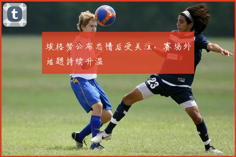 埃格努公布恋情后受关注,赛场外话题持续升温