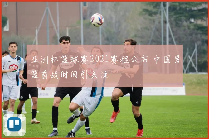 亚洲杯篮球赛2021赛程公布 中国男篮首战时间引关注