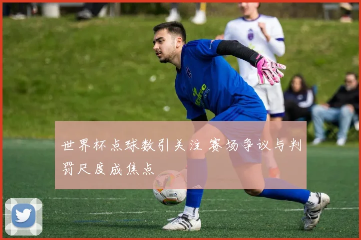 世界杯点球数引关注 赛场争议与判罚尺度成焦点