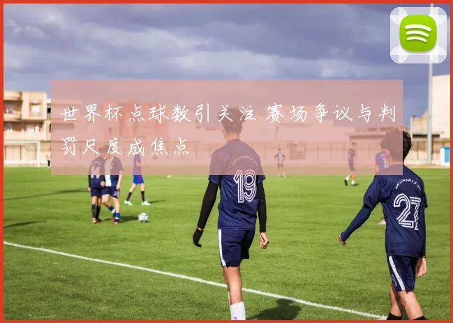 世界杯点球数引关注 赛场争议与判罚尺度成焦点
