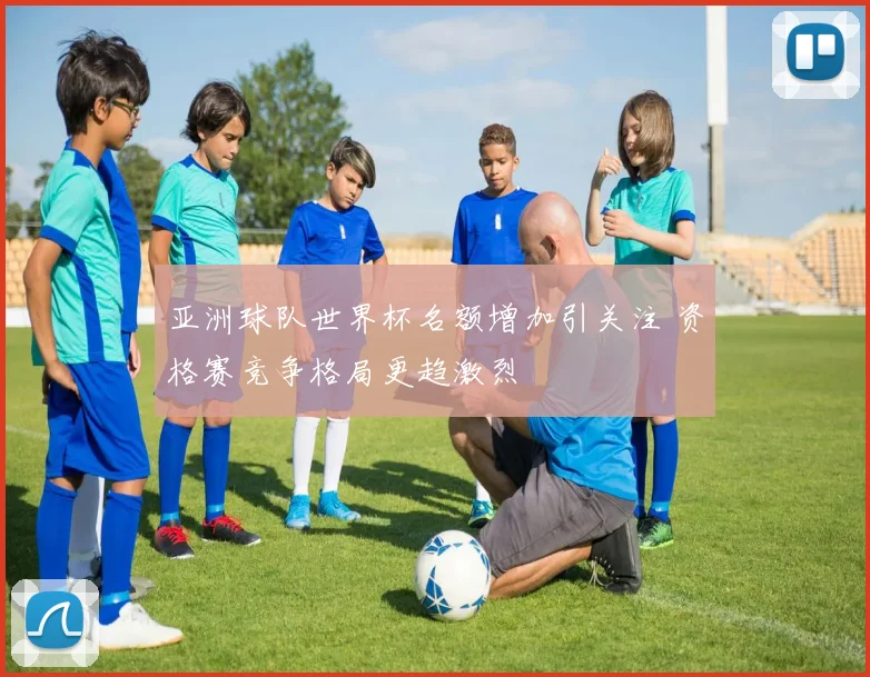 亚洲球队世界杯名额增加引关注 资格赛竞争格局更趋激烈